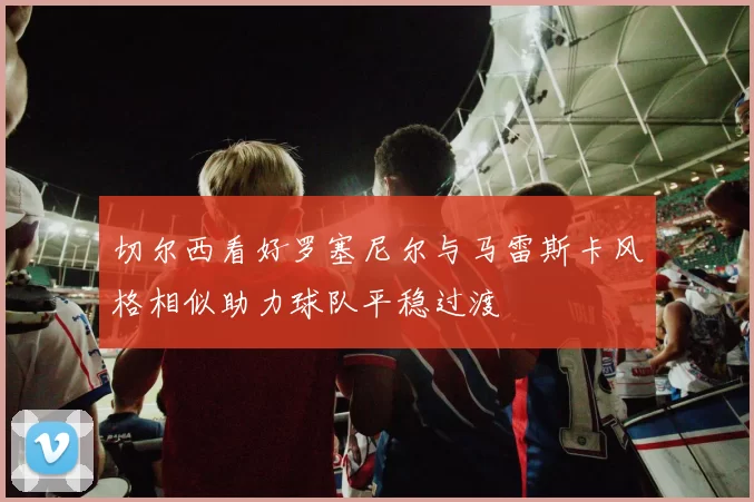 切尔西看好罗塞尼尔与马雷斯卡风格相似助力球队平稳过渡