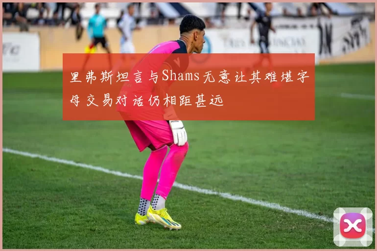 里弗斯坦言与Shams无意让其难堪字母交易对话仍相距甚远