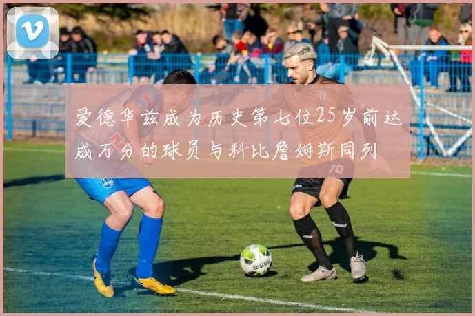 爱德华兹成为历史第七位25岁前达成万分的球员与科比詹姆斯同列