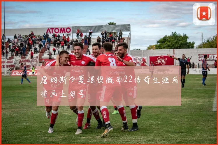 詹姆斯今夏退役概率22传奇生涯或将画上句号