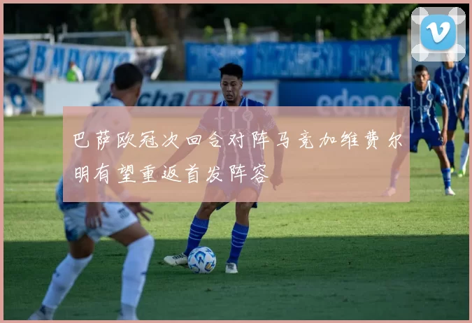 巴萨欧冠次回合对阵马竞加维费尔明有望重返首发阵容