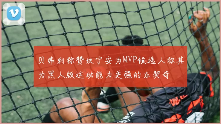 贝弗利称赞坎宁安为MVP候选人称其为黑人版运动能力更强的东契奇