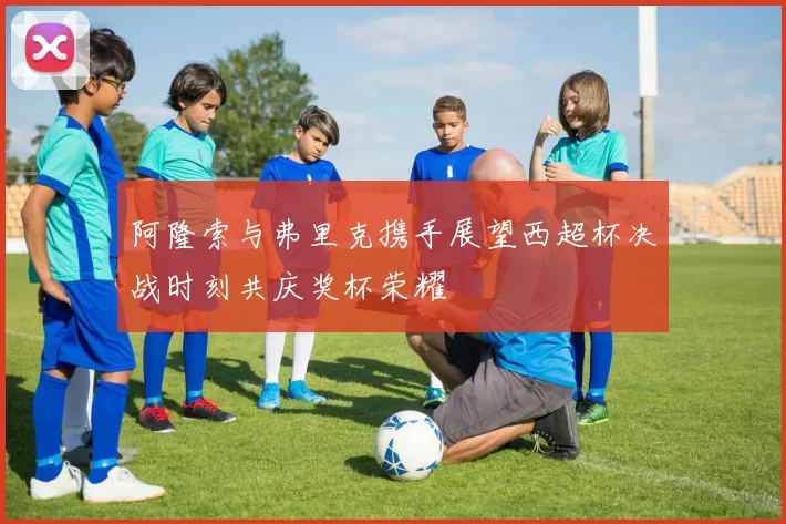 阿隆索与弗里克携手展望西超杯决战时刻共庆奖杯荣耀
