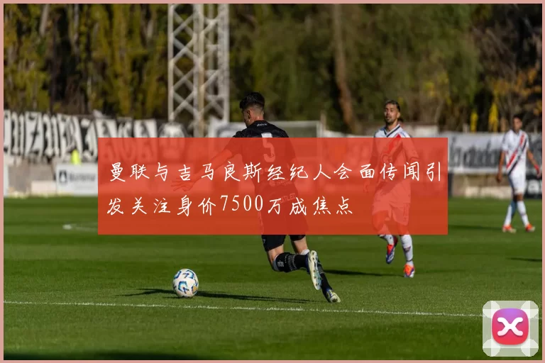 曼联与吉马良斯经纪人会面传闻引发关注身价7500万成焦点