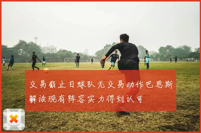 交易截止日球队无交易动作巴恩斯解读现有阵容实力得到认可