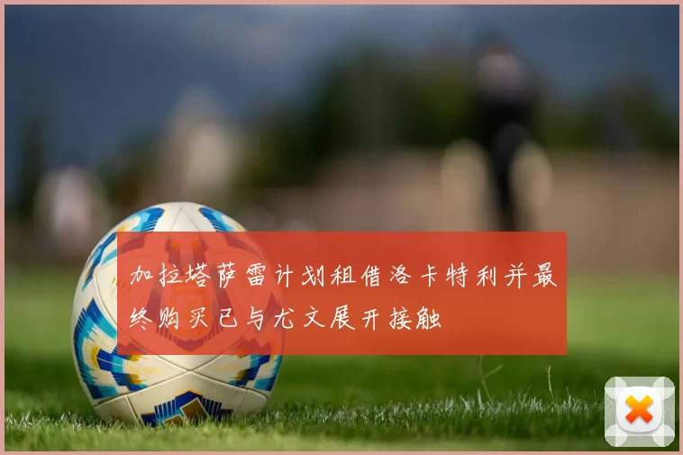 加拉塔萨雷计划租借洛卡特利并最终购买已与尤文展开接触
