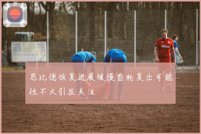 恩比德恢复进展缓慢首轮复出可能性不大引发关注