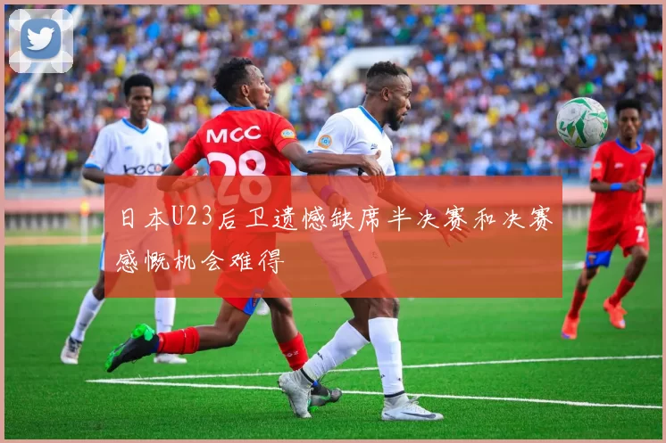 日本U23后卫遗憾缺席半决赛和决赛感慨机会难得