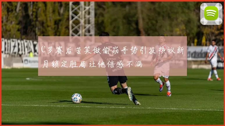 C罗赛后苦笑做偷窃手势引发热议新月锁定胜局让他倍感不满