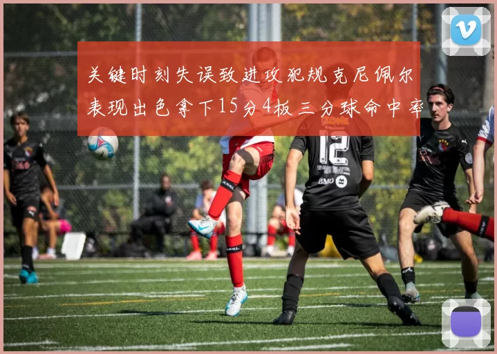 关键时刻失误致进攻犯规克尼佩尔表现出色拿下15分4板三分球命中率高达50